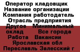 Оператор-кладовщик › Название организации ­ Компания-работодатель › Отрасль предприятия ­ Другое › Минимальный оклад ­ 1 - Все города Работа » Вакансии   . Ярославская обл.,Переславль-Залесский г.